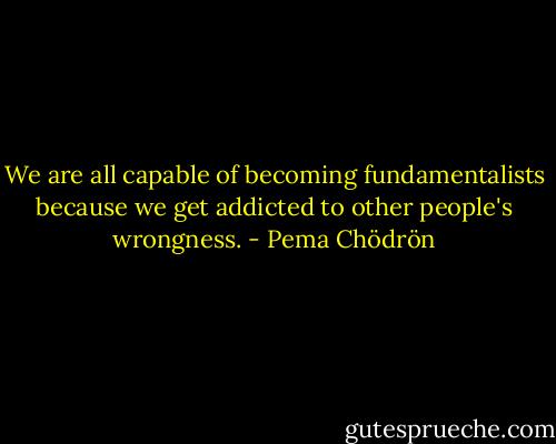 We are all capable of becoming fundamentalists because we get addicted to other people's wrongness. - Pema Chödrön