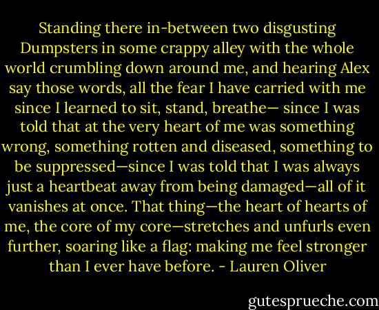 Standing there in-between two disgusting Dumpsters in some crappy alley<br />with the whole world crumbling down around me, and hearing Alex say those<br />words, all the fear I have carried with me since I learned to sit, stand, breathe—<br />since I was told that at the very heart of me was something wrong, something<br />rotten and diseased, something to be suppressed—since I was told that I was<br />always just a heartbeat away from being damaged—all of it vanishes at once.<br />That thing—the heart of hearts of me, the core of my core—stretches and unfurls<br />even further, soaring like a flag: making me feel stronger than I ever have before. - Lauren Oliver