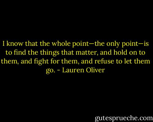 I know that the whole point—the only point—is to<br />find the things that matter, and hold on to them, and fight for them, and refuse to<br />let them go. - Lauren Oliver
