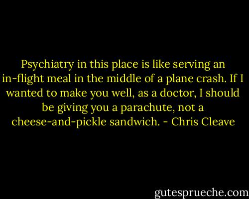 Psychiatry in this place is like serving an in-flight meal in the middle of a plane crash. If I wanted to make you well, as a doctor, I should be giving you a parachute, not a cheese-and-pickle sandwich. - Chris Cleave