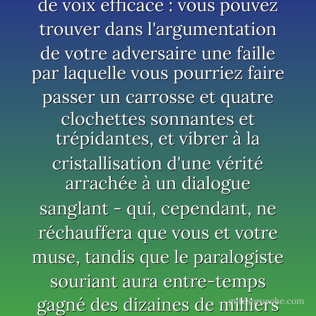 Un bon débatteur n'est pas nécessairement un collecteur de voix efficace : vous pouvez trouver dans l'argumentation de votre adversaire une faille par laquelle vous pourriez faire passer un carrosse et quatre clochettes sonnantes et trépidantes, et vibrer à la cristallisation d'une vérité arrachée à un dialogue sanglant - qui, cependant, ne réchauffera que vous et votre muse, tandis que le paralogiste souriant aura entre-temps gagné des dizaines de milliers de voix. - William F. Buckley Jr.