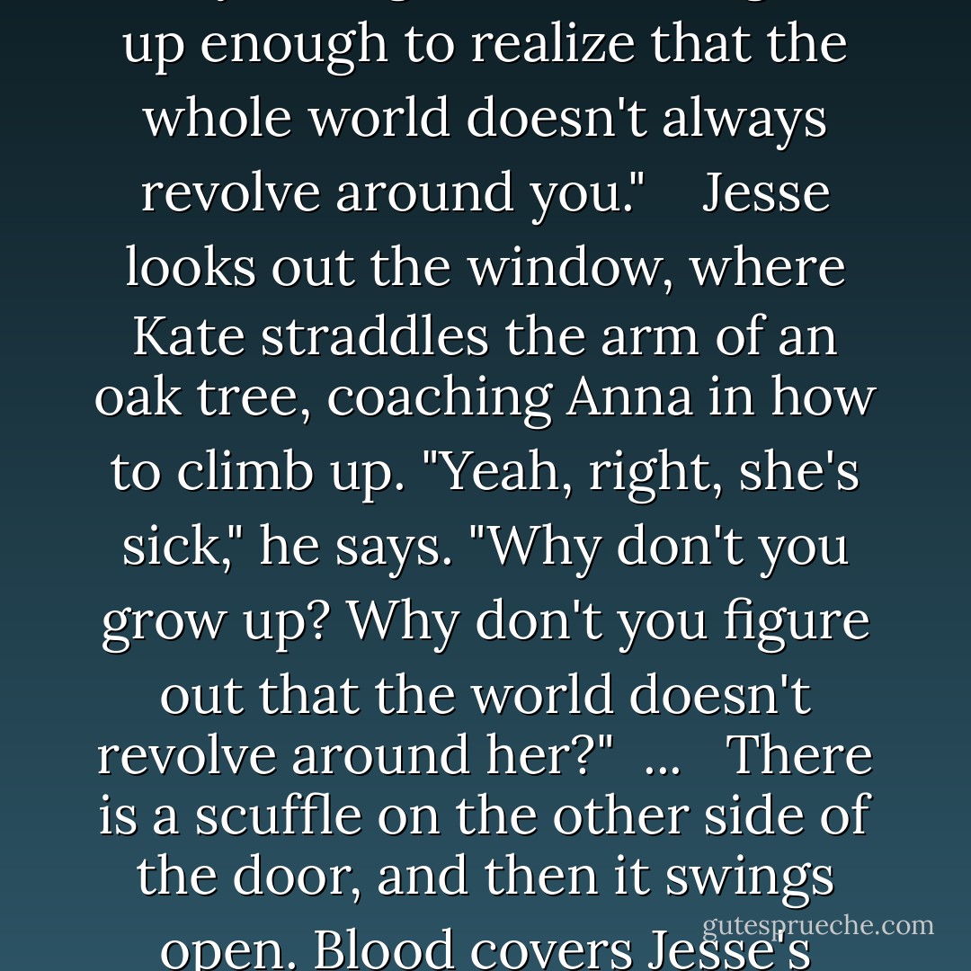 Your sister," I say evenly, "is incredibly sick. I'm sorry if that interferes with your dentist's appointment or your plan to go buy a pair of cleats. But those don't rate quite as high in the grand scheme of things right now. I'd think that since you're ten, you might be able to grow up enough to realize that the whole world doesn't always revolve around you."<br /> <br /> Jesse looks out the window, where Kate straddles the arm of an oak tree, coaching Anna in how to climb up. "Yeah, right, she's sick," he says. "Why don't you grow up? Why don't you figure out that the world doesn't revolve around her?"<br /> ...<br /><br /> There is a scuffle on the other side of the door, and then it swings open. Blood covers Jesse's mouth, a vampire's lipstick; bits of wire stick out like a seamstress's pins. I notice the fork he is holding, and realize this is what he used to pull off his braces.<br /> "Now you never have to take me anywhere," he says. - Jodi Picoult