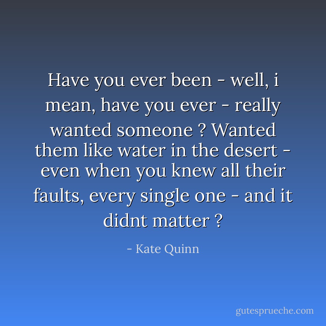 Have you ever been - well, i mean, have you ever - really <i>wanted</i> someone ? Wanted them like water in the desert - even when you knew all their faults, every single one - and it didnt matter ? - Kate Quinn