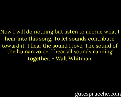 Now I will do nothing but listen<br />to accrue what I hear into this song.<br />To let sounds contribute toward it.<br />I hear the sound I love.<br />The sound of the human voice.<br />I hear all sounds running together. - Walt Whitman
