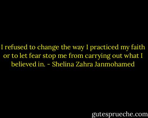I refused to change the way I practiced my faith or to let fear stop me from carrying out what I believed in. - Shelina Zahra Janmohamed