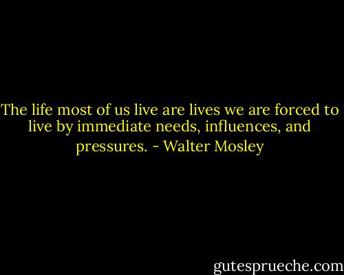 The life most of us live are lives we are forced to live by immediate needs, influences, and pressures. - Walter Mosley