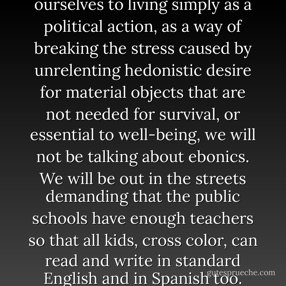 When we black people commit ourselves to living simply as a political action, as a way of breaking the stress caused by unrelenting hedonistic desire for material objects that are not needed for survival, or essential to well-being, we will not be talking about ebonics. We will be out in the streets demanding that the public schools have enough teachers so that all kids, cross color, can read and write in standard English and in Spanish too. - bell hooks