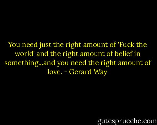 You need just the right amount of 'Fuck the world' and the right amount of belief in something...and you need the right amount of love. - Gerard Way