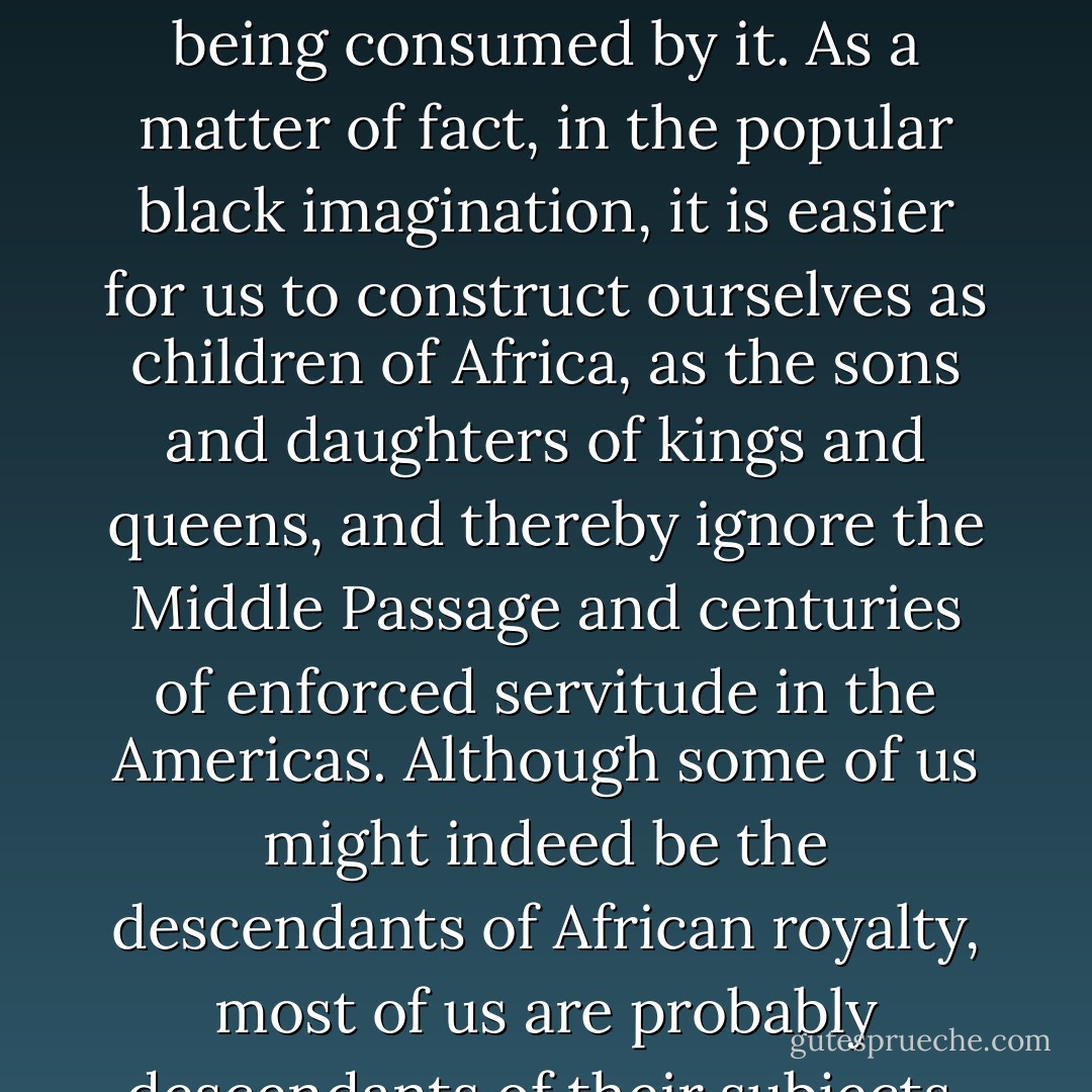We have inherited a fear of memories of slavery. It is as if to remember and acknowledge slavery would amount to our being consumed by it. As a matter of fact, in the popular black imagination, it is easier for us to construct ourselves as children of Africa, as the sons and daughters of kings and queens, and thereby ignore the Middle Passage and centuries of enforced servitude in the Americas. Although some of us might indeed be the descendants of African royalty, most of us are probably descendants of their subjects, the daughters and sons of African peasants or workers. - Angela Y. Davis