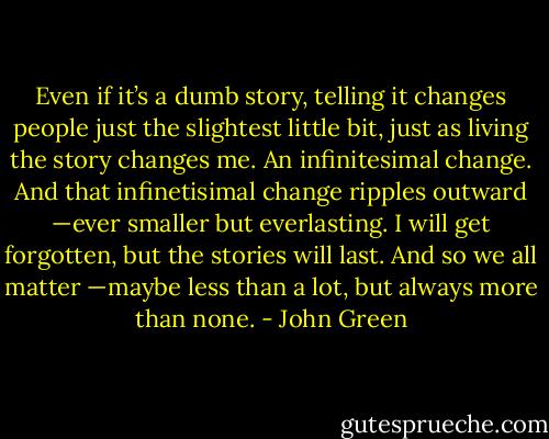 Even if it’s a dumb story, telling it changes people just the slightest little bit, just as living the story changes me. An infinitesimal change. And that infinetisimal change ripples outward —ever smaller but everlasting. I will get forgotten, but the stories will last. And so we all matter —maybe less than a lot, but always more than none. - John Green