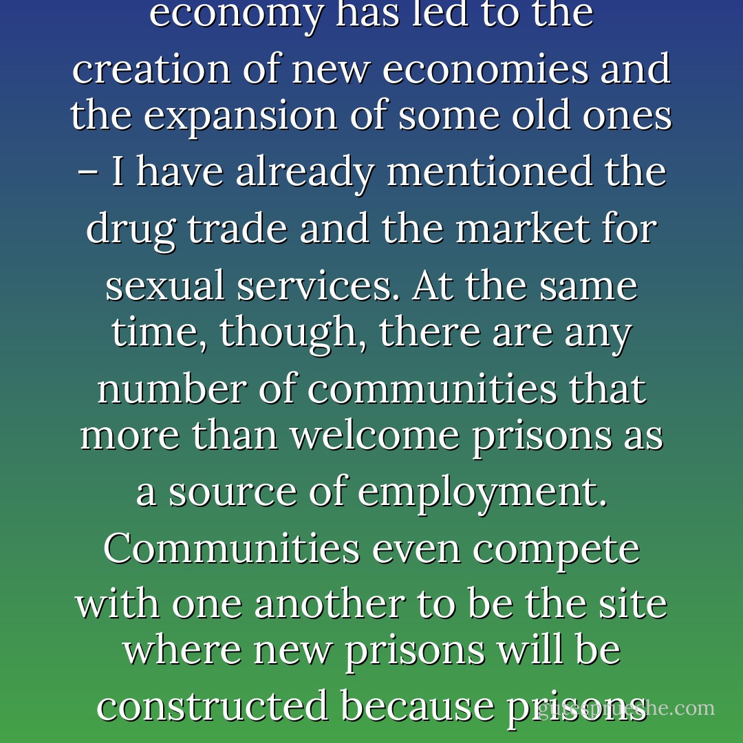 One of the reasons that so many people of color and poor people are in prison is that the deindustrialization of the economy has led to the creation of new economies and the expansion of some old ones – I have already mentioned the drug trade and the market for sexual services. At the same time, though, there are any number of communities that more than welcome prisons as a source of employment. Communities even compete with one another to be the site where new prisons will be constructed because prisons create a significant number of relatively good jobs for their residents - Angela Y. Davis