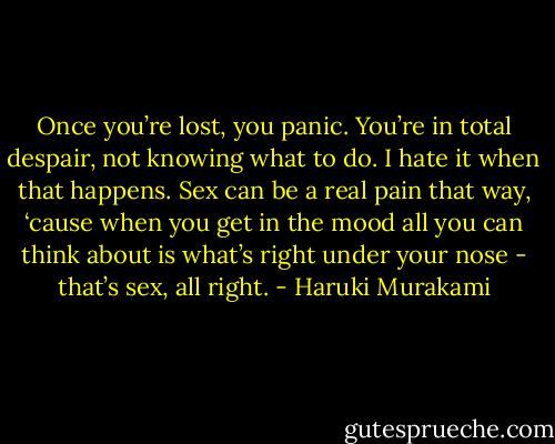 Once you’re lost, you panic. You’re in total despair, not knowing what to do. I hate it when that happens. Sex can be a real pain that way, ‘cause when you get in the mood all you can think about is what’s right under your nose - that’s sex, all right. - Haruki Murakami