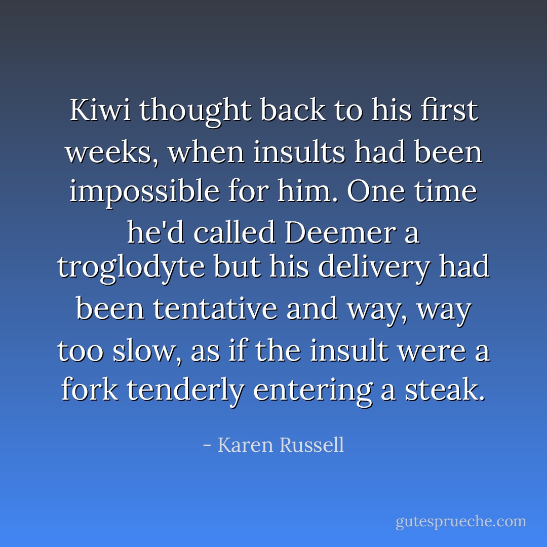 Kiwi thought back to his first weeks, when insults had been impossible for him. One time he'd called Deemer a troglodyte but his delivery had been tentative and way, way too slow, as if the insult were a fork tenderly entering a steak. - Karen Russell