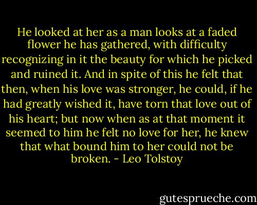 He looked at her as a man looks at a faded flower he has gathered, with difficulty recognizing in it the beauty for which he picked and ruined it. And in spite of this he felt that then, when his love was stronger, he could, if he had greatly wished it, have torn that love out of his heart; but now when as at that moment it seemed to him he felt no love for her, he knew that what bound him to her could not be broken. - Leo Tolstoy