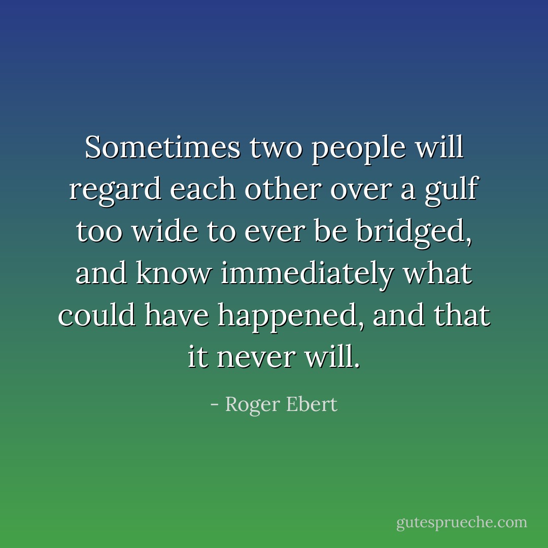 Sometimes two people will regard each other over a gulf too wide to ever be bridged, and know immediately what could have happened, and that it never will. - Roger Ebert