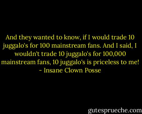 And they wanted to know, if I would trade 10 juggalo's for 100 mainstream fans.<br />And I said, I wouldn't trade 10 juggalo's for 100,000 mainstream fans, 10 juggalo's is priceless to me! - Insane Clown Posse