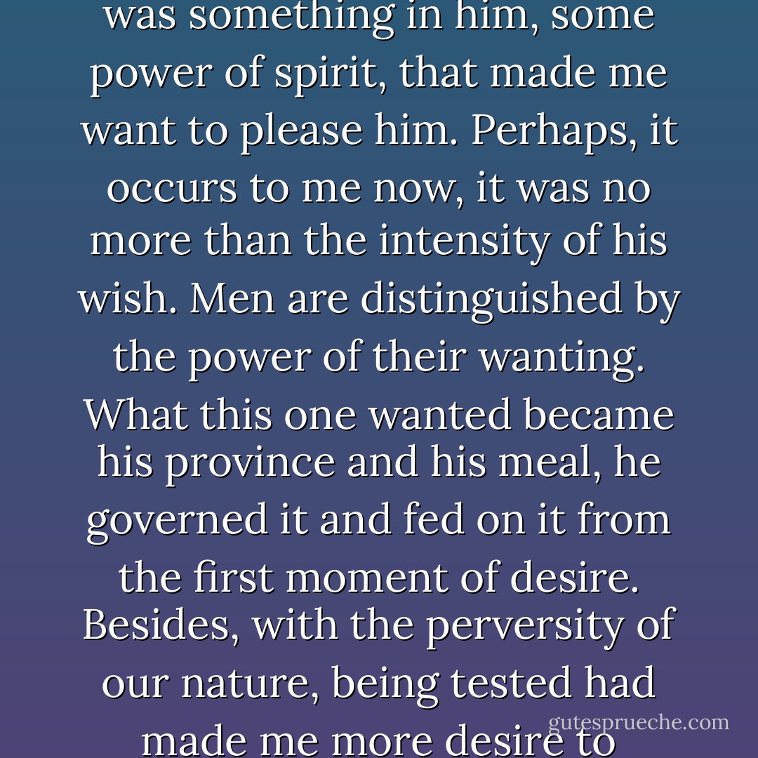 This praise, though far from fulsome, gave me pleasure and that is to my shame. But there was something in him, some power of spirit, that made me want to please him. Perhaps, it occurs to me now, it was no more than the intensity of his wish. Men are distinguished by the power of their wanting. What this one wanted became his province and his meal, he governed it and fed on it from the first moment of desire. Besides, with the perversity of our nature, being tested had made me more desire to succeed, though knowing the enterprise to be sinful. - Barry Unsworth