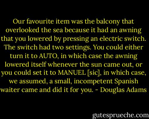 Our favourite item was the balcony that overlooked the sea because it had an awning that you lowered by pressing an electric switch. The switch had two settings. You could either turn it to AUTO, in which case the awning lowered itself whenever the sun came out, or you could set it to MANUEL [sic], in which case, we assumed, a small, incompetent Spanish waiter came and did it for you. - Douglas Adams