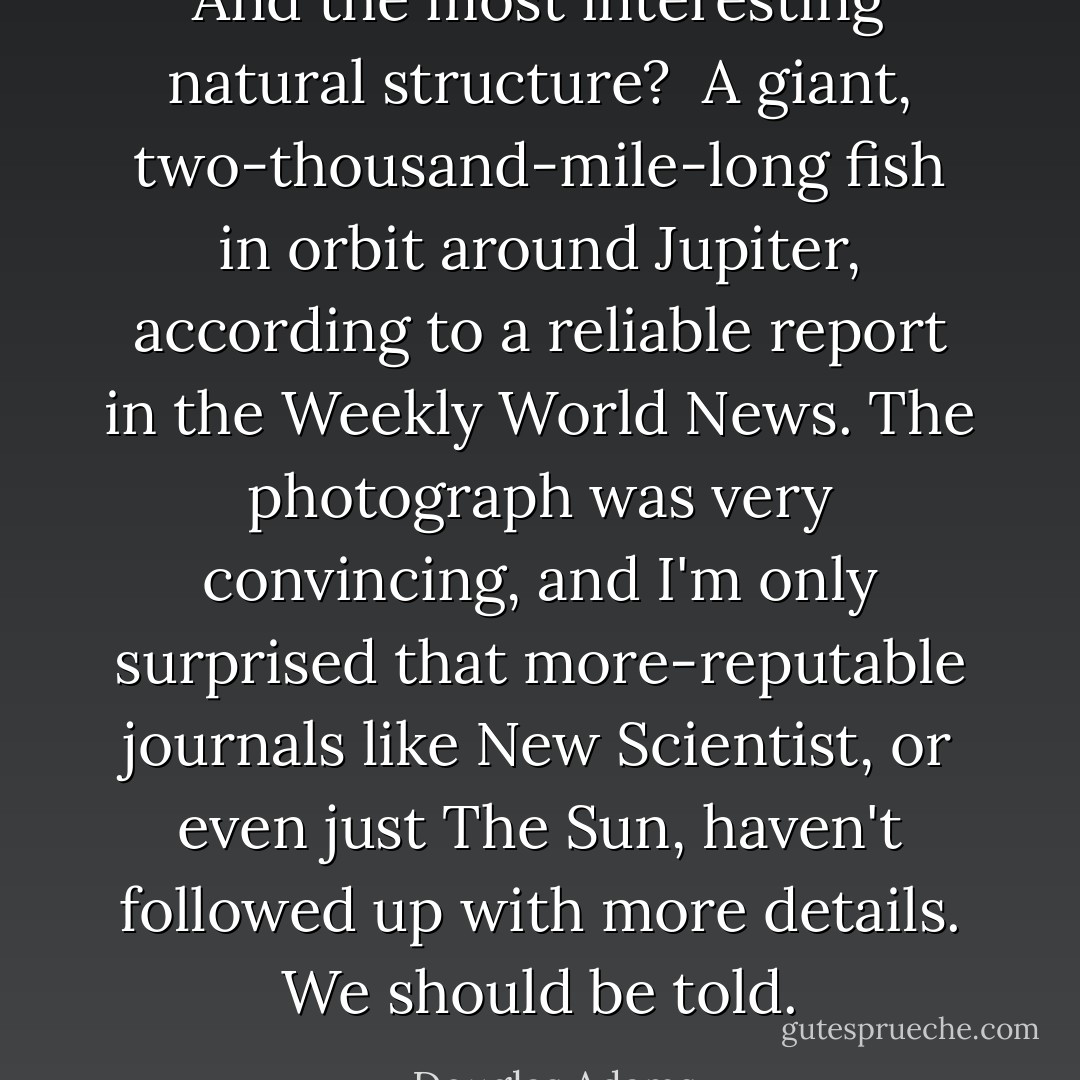 And the most interesting natural structure?<br /><br />A giant, two-thousand-mile-long fish in orbit around Jupiter, according to a reliable report in the Weekly World News. The photograph was very convincing, and I'm only surprised that more-reputable journals like New Scientist, or even just The Sun, haven't followed up with more details. We should be told. - Douglas Adams