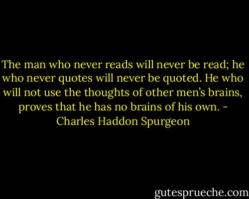 The man who never reads will never be read; he who never quotes will never be quoted. He who will not use the thoughts of other men’s brains, proves that he has no brains of his own. - Charles Haddon Spurgeon