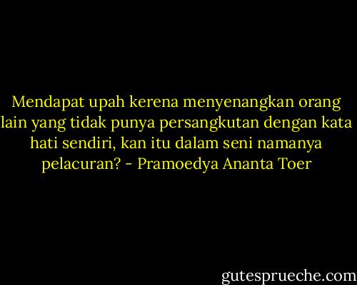 Mendapat upah kerena menyenangkan orang lain yang tidak punya persangkutan dengan kata hati sendiri, kan itu dalam seni namanya pelacuran? - Pramoedya Ananta Toer