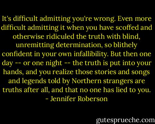 It's difficult admitting you're wrong. Even more difficult admitting it when you have scoffed and otherwise ridiculed the truth with blind, unremitting determination, so blithely confident in your own infallibility. But then one day -- or one night -- the truth is put into your hands, and you realize those stories and songs and legends told by Northern strangers are truths after all, and that no one has lied to you. - Jennifer Roberson