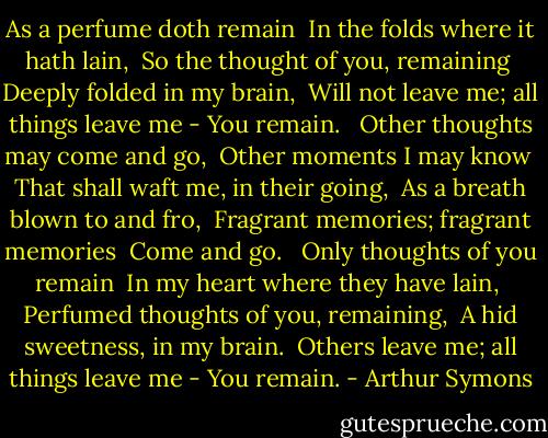 As a perfume doth remain <br />In the folds where it hath lain, <br />So the thought of you, remaining <br />Deeply folded in my brain, <br />Will not leave me; all things leave me -<br />You remain. <br /><br />Other thoughts may come and go, <br />Other moments I may know <br />That shall waft me, in their going, <br />As a breath blown to and fro, <br />Fragrant memories; fragrant memories <br />Come and go. <br /><br />Only thoughts of you remain <br />In my heart where they have lain, <br />Perfumed thoughts of you, remaining, <br />A hid sweetness, in my brain. <br />Others leave me; all things leave me -<br />You remain. - Arthur Symons