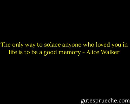 The only way to solace anyone who loved you in life is to be a good memory - Alice Walker