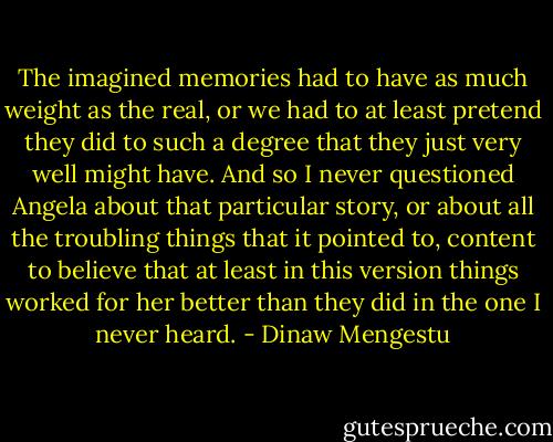 The imagined memories had to have as much weight as the real, or we had to at least pretend they did to such a degree that they just very well might have. And so I never questioned Angela about that particular story, or about all the troubling things that it pointed to, content to believe that at least in this version things worked for her better than they did in the one I never heard. - Dinaw Mengestu