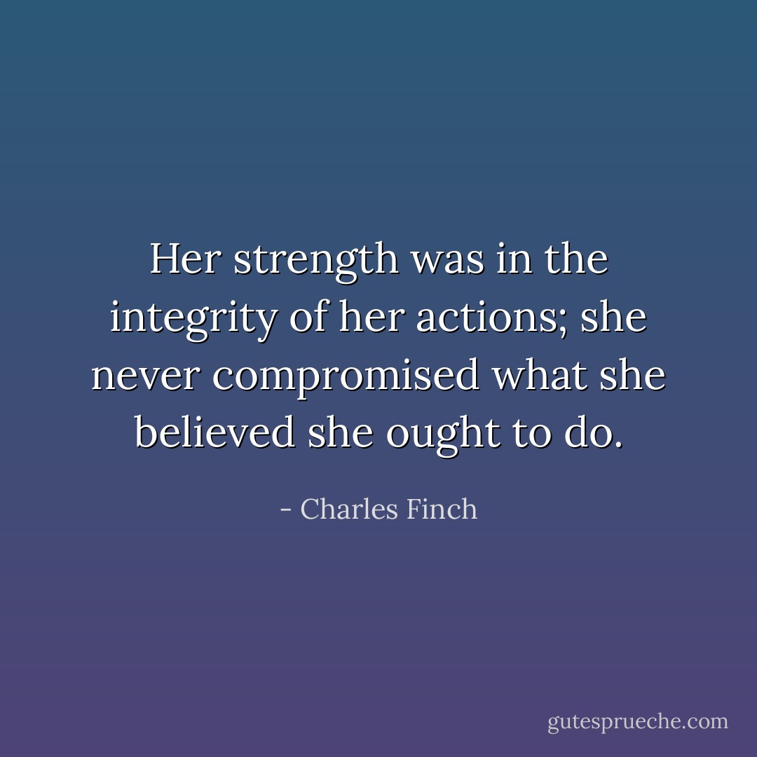 Her strength was in the integrity of her actions; she never compromised what she believed she ought to do. - Charles Finch