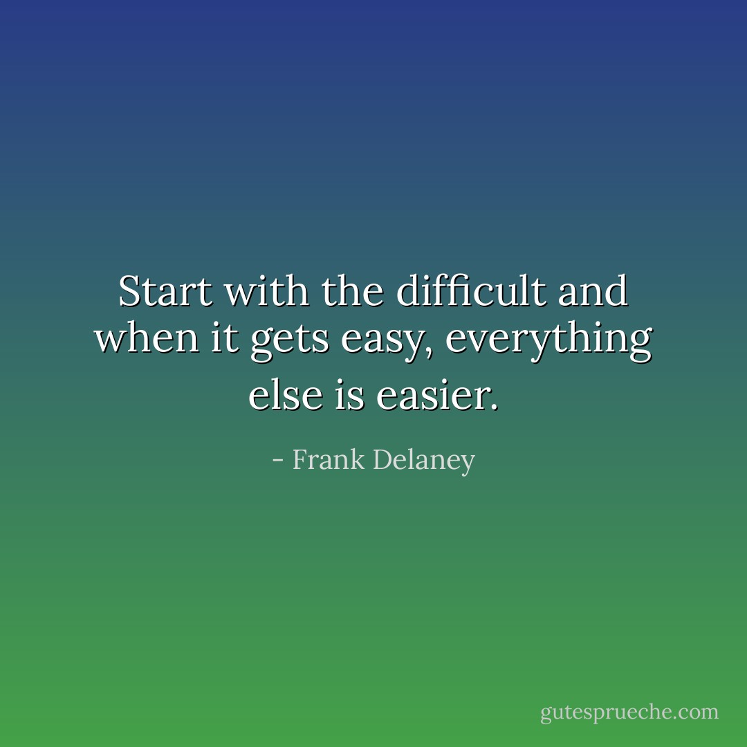 Start with the difficult and when it gets easy, everything else is easier. - Frank Delaney