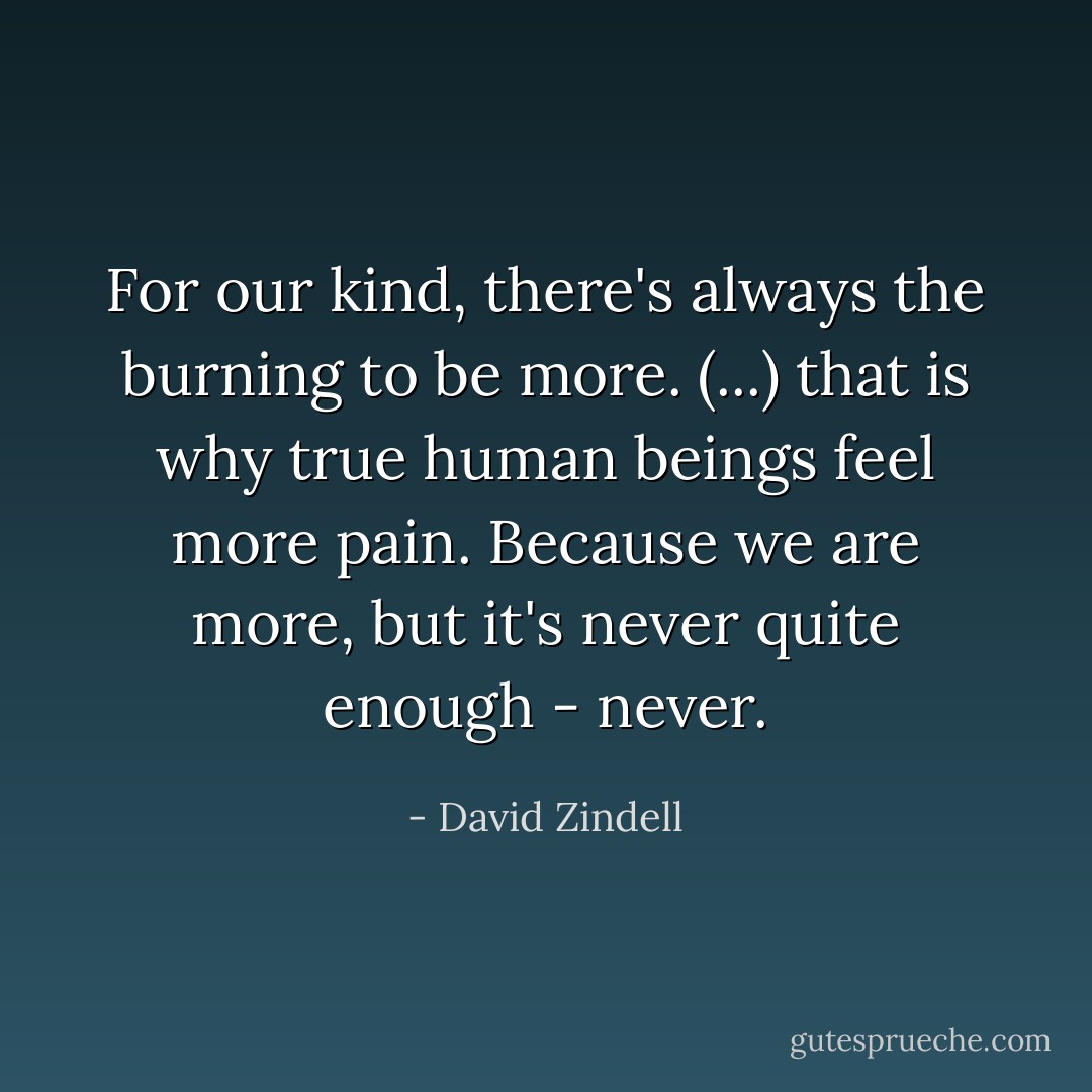 For our kind, there's always the burning to be more. (...) that is why true human beings feel more pain. Because we <i>are</i> more, but it's never quite enough - never. - David Zindell
