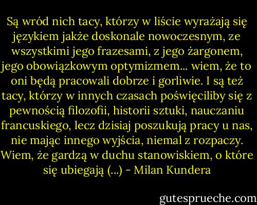 Są<br />wród nich tacy, którzy w liście wyrażają się językiem jakże doskonale nowoczesnym, ze<br />wszystkimi jego frazesami, z jego żargonem, jego obowiązkowym optymizmem... wiem, że to oni będą<br />pracowali dobrze i gorliwie. I są też tacy, którzy w innych czasach poświęciliby się z<br />pewnością filozofii, historii sztuki, nauczaniu francuskiego, lecz dzisiaj poszukują pracy u<br />nas, nie mając innego wyjścia, niemal z rozpaczy. Wiem, że gardzą w duchu stanowiskiem, o<br />które się ubiegają (...) - Milan Kundera