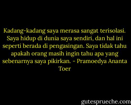 Kadang-kadang saya merasa sangat terisolasi. Saya hidup di dunia saya sendiri, dan hal ini seperti berada di pengasingan. Saya tidak tahu apakah orang masih ingin tahu apa yang sebenarnya saya pikirkan. - Pramoedya Ananta Toer