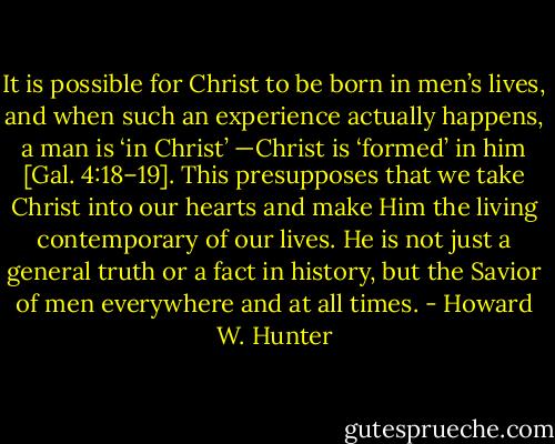 It is possible for Christ to be born in men’s lives, and when such an experience actually happens, a man is ‘in Christ’ —Christ is ‘formed’ in him [Gal. 4:18–19]. This presupposes that we take Christ into our hearts and make Him the living contemporary of our lives. He is not just a general truth or a fact in history, but the Savior of men everywhere and at all times. - Howard W. Hunter