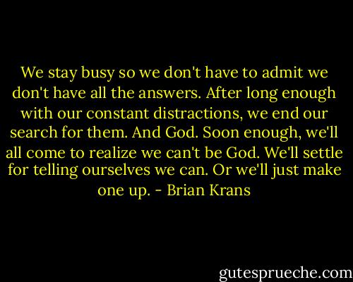 We stay busy so we don't have to admit we don't have all the answers. After long enough with our constant distractions, we end our search for them. And God. Soon enough, we'll all come to realize we can't be God. We'll settle for telling ourselves we can. Or we'll just make one up. - Brian Krans