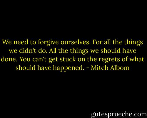 We need to forgive ourselves. For all the things we didn't do. All the things we should have done. You can't get stuck on the regrets of what should have happened. - Mitch Albom