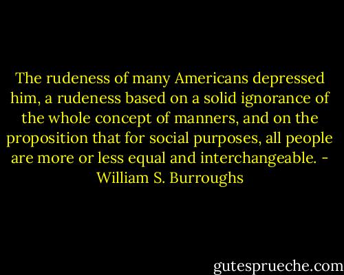 The rudeness of many Americans depressed him, a rudeness based on a solid ignorance of the whole concept of manners, and on the proposition that for social purposes, all people are more or less equal and interchangeable. - William S. Burroughs