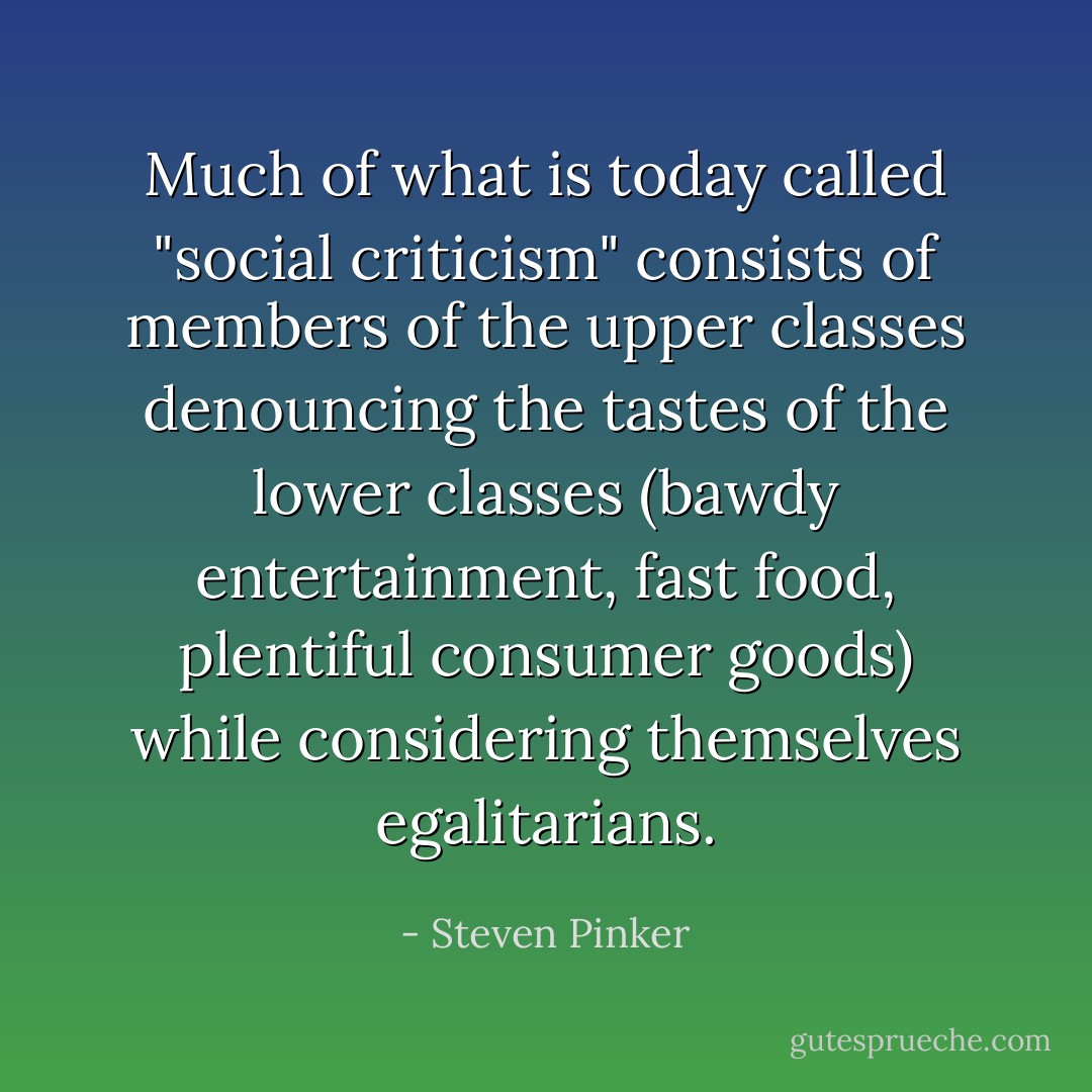 Much of what is today called "social criticism" consists of members of the upper classes denouncing the tastes of the lower classes (bawdy entertainment, fast food, plentiful consumer goods) while considering themselves egalitarians. - Steven Pinker