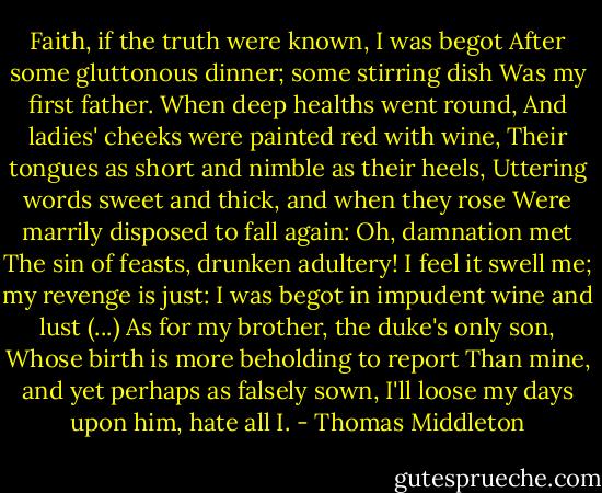 Faith, if the truth were known, I was begot<br />After some gluttonous dinner; some stirring dish<br />Was my first father. When deep healths went round,<br />And ladies' cheeks were painted red with wine,<br />Their tongues as short and nimble as their heels,<br />Uttering words sweet and thick, and when they rose<br />Were marrily disposed to fall again:<br />Oh, damnation met<br />The sin of feasts, drunken adultery!<br />I feel it swell me; my revenge is just:<br />I was begot in impudent wine and lust<br />(...)<br />As for my brother, the duke's only son,<br />Whose birth is more beholding to report<br />Than mine, and yet perhaps as falsely sown,<br />I'll loose my days upon him, hate all I. - Thomas Middleton