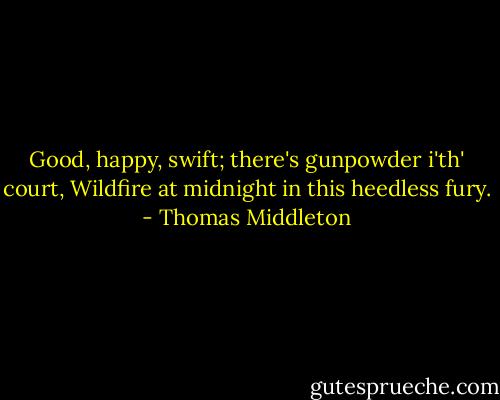 Good, happy, swift; there's gunpowder i'th' court,<br />Wildfire at midnight in this heedless fury. - Thomas Middleton