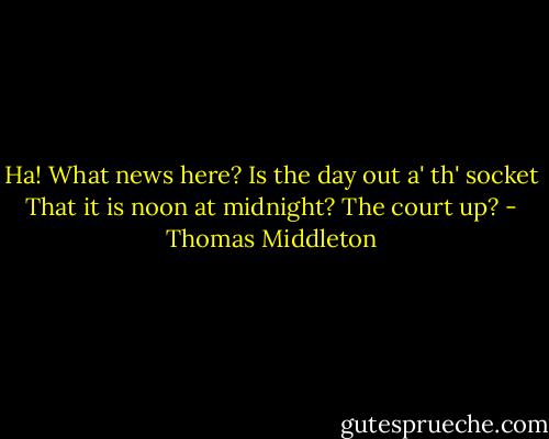 Ha! What news here? Is the day out a' th' socket<br />That it is noon at midnight? The court up? - Thomas Middleton