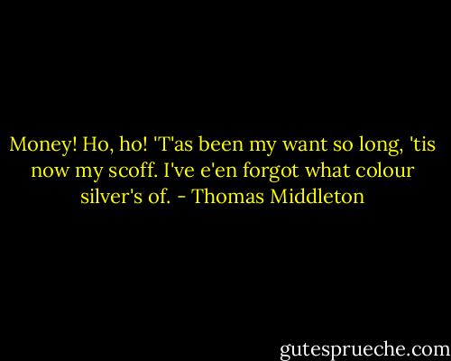 Money! Ho, ho!<br />'T'as been my want so long, 'tis now my scoff.<br />I've e'en forgot what colour silver's of. - Thomas Middleton