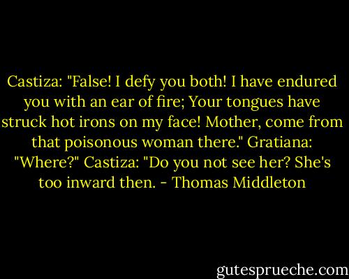 Castiza: "False! I defy you both!<br />I have endured you with an ear of fire;<br />Your tongues have struck hot irons on my face!<br />Mother, come from that poisonous woman there."<br />Gratiana: "Where?"<br />Castiza: "Do you not see her? She's too inward then. - Thomas Middleton