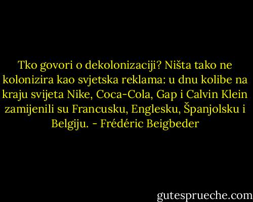 Tko govori o dekolonizaciji? Ništa tako ne kolonizira kao svjetska reklama: u dnu kolibe na kraju svijeta Nike, Coca-Cola, Gap i Calvin Klein zamijenili su Francusku, Englesku, Španjolsku i Belgiju. - Frédéric Beigbeder