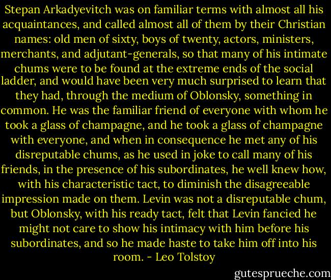 Stepan Arkadyevitch was on familiar terms with almost all his acquaintances, and called almost all of them by their Christian names: old men of sixty, boys of twenty, actors, ministers, merchants, and adjutant-generals, so that many of his intimate chums were to be found at the extreme ends of the social ladder, and would have been very much surprised to learn that they had, through the medium of Oblonsky, something in common. He was the familiar friend of everyone with whom he took a glass of champagne, and he took a glass of champagne with everyone, and when in consequence he met any of his disreputable chums, as he used in joke to call many of his friends, in the presence of his subordinates, he well knew how, with his characteristic tact, to diminish the disagreeable impression made on them. Levin was not a disreputable chum, but Oblonsky, with his ready tact, felt that Levin fancied he might not care to show his intimacy with him before his subordinates, and so he made haste to take him off into his room. - Leo Tolstoy
