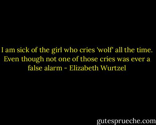 I am sick of the girl who cries 'wolf' all the time. Even though not one of those cries was ever a false alarm - Elizabeth Wurtzel