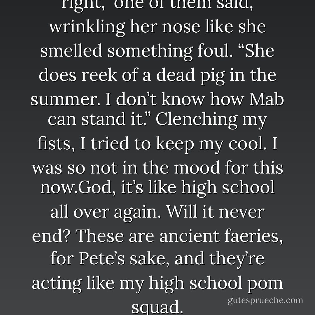 Ooh, Snowberry, you were right,” one of them said, wrinkling her nose like she smelled something foul. “She does reek of a dead pig in the summer. I don’t know how Mab can stand it.”<br />Clenching my fists, I tried to keep my cool. I was so not in the mood for this now.God, it’s like high school all over again. Will it never end? These are ancient faeries, for Pete’s sake, and they’re acting like my high school pom squad. - Julie Kagawa
