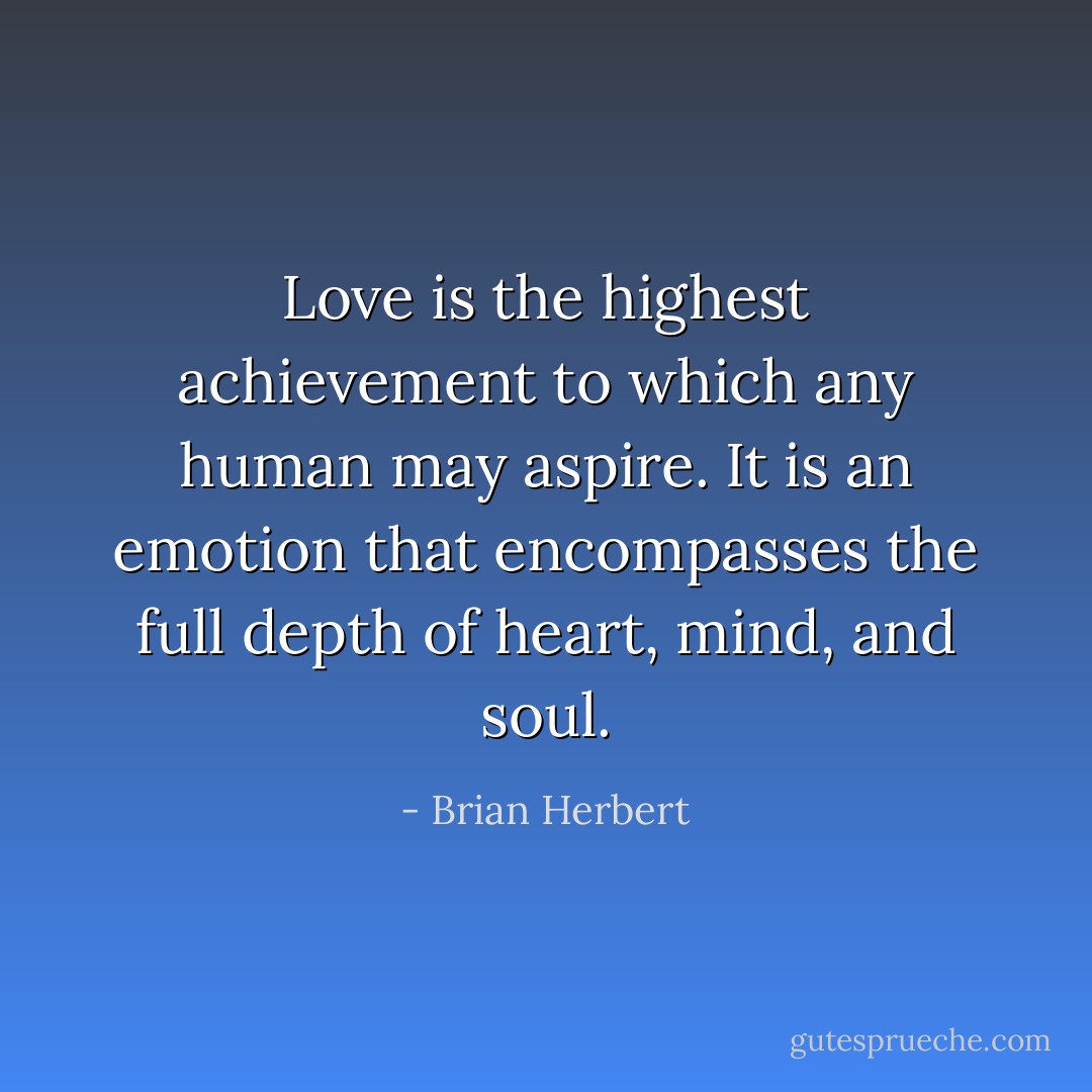 Love is the highest achievement to which any human may aspire. It is an emotion that encompasses the full depth of heart, mind, and soul. - Brian Herbert