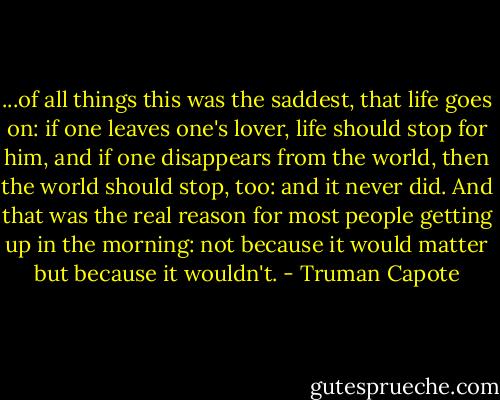 ...of all things this was the saddest, that life goes on: if one leaves one's lover, life should stop for him, and if one disappears from the world, then the world should stop, too: and it never did. And that was the real reason for most people getting up in the morning: not because it would matter but because it wouldn't. - Truman Capote
